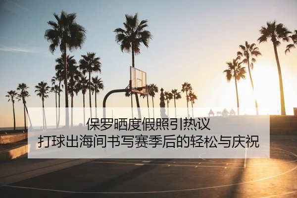 保罗晒度假照引热议 打球出海间书写赛季后的轻松与庆祝